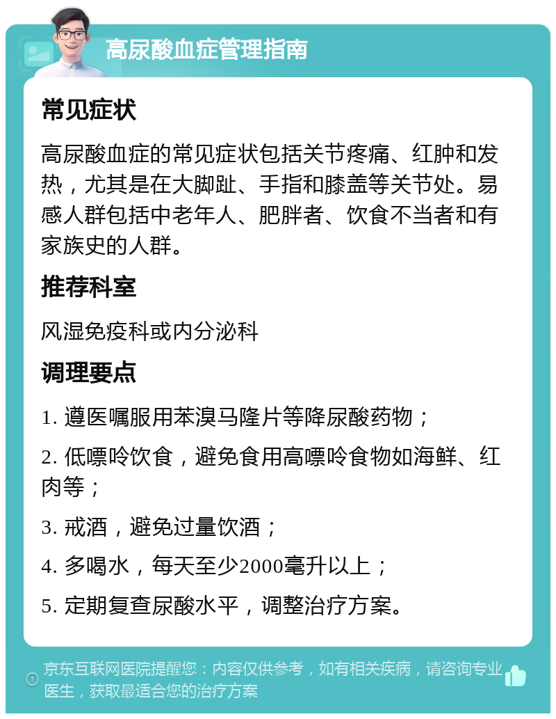 高尿酸血症管理指南 常见症状 高尿酸血症的常见症状包括关节疼痛、红肿和发热，尤其是在大脚趾、手指和膝盖等关节处。易感人群包括中老年人、肥胖者、饮食不当者和有家族史的人群。 推荐科室 风湿免疫科或内分泌科 调理要点 1. 遵医嘱服用苯溴马隆片等降尿酸药物； 2. 低嘌呤饮食，避免食用高嘌呤食物如海鲜、红肉等； 3. 戒酒，避免过量饮酒； 4. 多喝水，每天至少2000毫升以上； 5. 定期复查尿酸水平，调整治疗方案。