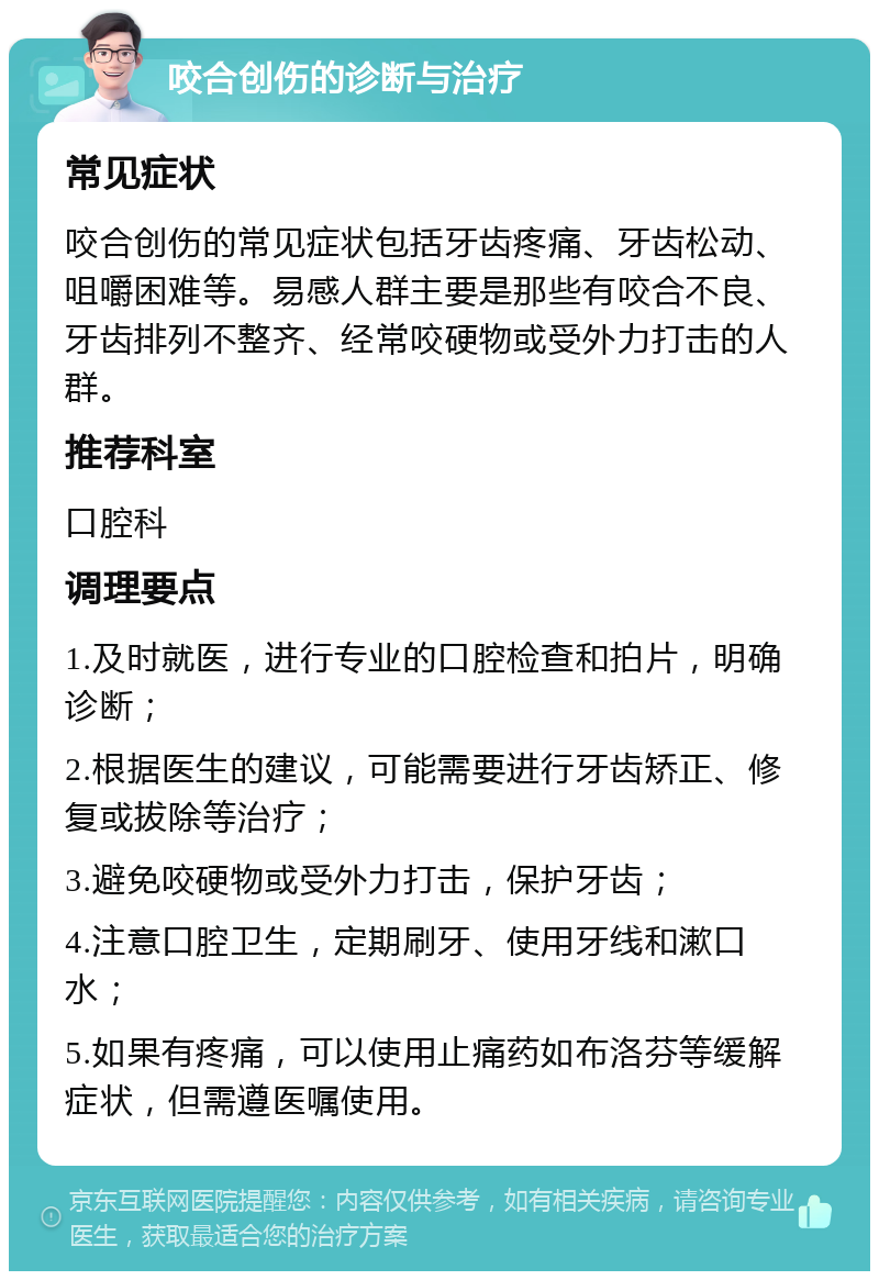 咬合创伤的诊断与治疗 常见症状 咬合创伤的常见症状包括牙齿疼痛、牙齿松动、咀嚼困难等。易感人群主要是那些有咬合不良、牙齿排列不整齐、经常咬硬物或受外力打击的人群。 推荐科室 口腔科 调理要点 1.及时就医，进行专业的口腔检查和拍片，明确诊断； 2.根据医生的建议，可能需要进行牙齿矫正、修复或拔除等治疗； 3.避免咬硬物或受外力打击，保护牙齿； 4.注意口腔卫生，定期刷牙、使用牙线和漱口水； 5.如果有疼痛，可以使用止痛药如布洛芬等缓解症状，但需遵医嘱使用。