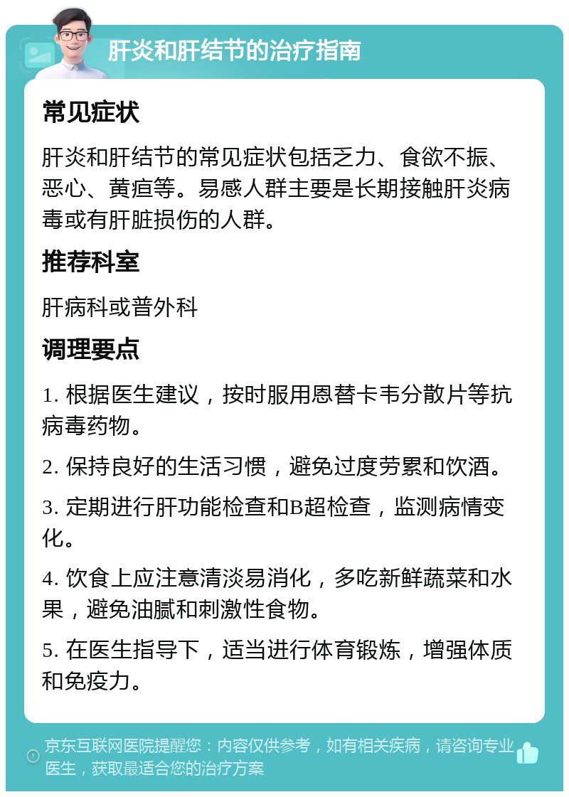 肝炎和肝结节的治疗指南 常见症状 肝炎和肝结节的常见症状包括乏力、食欲不振、恶心、黄疸等。易感人群主要是长期接触肝炎病毒或有肝脏损伤的人群。 推荐科室 肝病科或普外科 调理要点 1. 根据医生建议，按时服用恩替卡韦分散片等抗病毒药物。 2. 保持良好的生活习惯，避免过度劳累和饮酒。 3. 定期进行肝功能检查和B超检查，监测病情变化。 4. 饮食上应注意清淡易消化，多吃新鲜蔬菜和水果，避免油腻和刺激性食物。 5. 在医生指导下，适当进行体育锻炼，增强体质和免疫力。