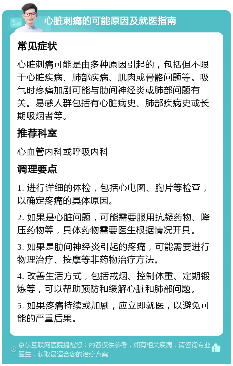 心脏刺痛的可能原因及就医指南 常见症状 心脏刺痛可能是由多种原因引起的，包括但不限于心脏疾病、肺部疾病、肌肉或骨骼问题等。吸气时疼痛加剧可能与肋间神经炎或肺部问题有关。易感人群包括有心脏病史、肺部疾病史或长期吸烟者等。 推荐科室 心血管内科或呼吸内科 调理要点 1. 进行详细的体检，包括心电图、胸片等检查，以确定疼痛的具体原因。 2. 如果是心脏问题，可能需要服用抗凝药物、降压药物等，具体药物需要医生根据情况开具。 3. 如果是肋间神经炎引起的疼痛，可能需要进行物理治疗、按摩等非药物治疗方法。 4. 改善生活方式，包括戒烟、控制体重、定期锻炼等，可以帮助预防和缓解心脏和肺部问题。 5. 如果疼痛持续或加剧，应立即就医，以避免可能的严重后果。