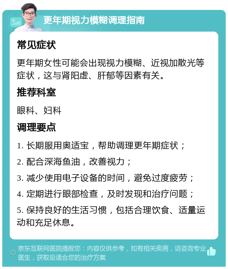 更年期视力模糊调理指南 常见症状 更年期女性可能会出现视力模糊、近视加散光等症状，这与肾阳虚、肝郁等因素有关。 推荐科室 眼科、妇科 调理要点 1. 长期服用奥适宝，帮助调理更年期症状； 2. 配合深海鱼油，改善视力； 3. 减少使用电子设备的时间，避免过度疲劳； 4. 定期进行眼部检查，及时发现和治疗问题； 5. 保持良好的生活习惯，包括合理饮食、适量运动和充足休息。