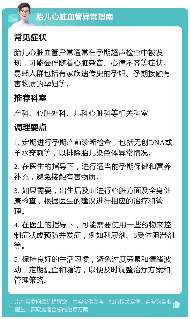 胎儿心脏血管异常指南 常见症状 胎儿心脏血管异常通常在孕期超声检查中被发现，可能会伴随着心脏杂音、心律不齐等症状。易感人群包括有家族遗传史的孕妇、孕期接触有害物质的孕妇等。 推荐科室 产科、心脏外科、儿科心脏科等相关科室。 调理要点 1. 定期进行孕期产前诊断检查，包括无创DNA或羊水穿刺等，以排除胎儿染色体异常情况。 2. 在医生的指导下，进行适当的孕期保健和营养补充，避免接触有害物质。 3. 如果需要，出生后及时进行心脏方面及全身健康检查，根据医生的建议进行相应的治疗和管理。 4. 在医生的指导下，可能需要使用一些药物来控制症状或预防并发症，例如利尿剂、β受体阻滞剂等。 5. 保持良好的生活习惯，避免过度劳累和情绪波动，定期复查和随访，以便及时调整治疗方案和管理策略。