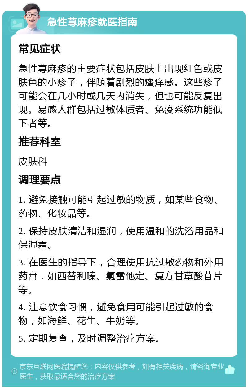 急性荨麻疹就医指南 常见症状 急性荨麻疹的主要症状包括皮肤上出现红色或皮肤色的小疹子，伴随着剧烈的瘙痒感。这些疹子可能会在几小时或几天内消失，但也可能反复出现。易感人群包括过敏体质者、免疫系统功能低下者等。 推荐科室 皮肤科 调理要点 1. 避免接触可能引起过敏的物质，如某些食物、药物、化妆品等。 2. 保持皮肤清洁和湿润，使用温和的洗浴用品和保湿霜。 3. 在医生的指导下，合理使用抗过敏药物和外用药膏，如西替利嗪、氯雷他定、复方甘草酸苷片等。 4. 注意饮食习惯，避免食用可能引起过敏的食物，如海鲜、花生、牛奶等。 5. 定期复查，及时调整治疗方案。