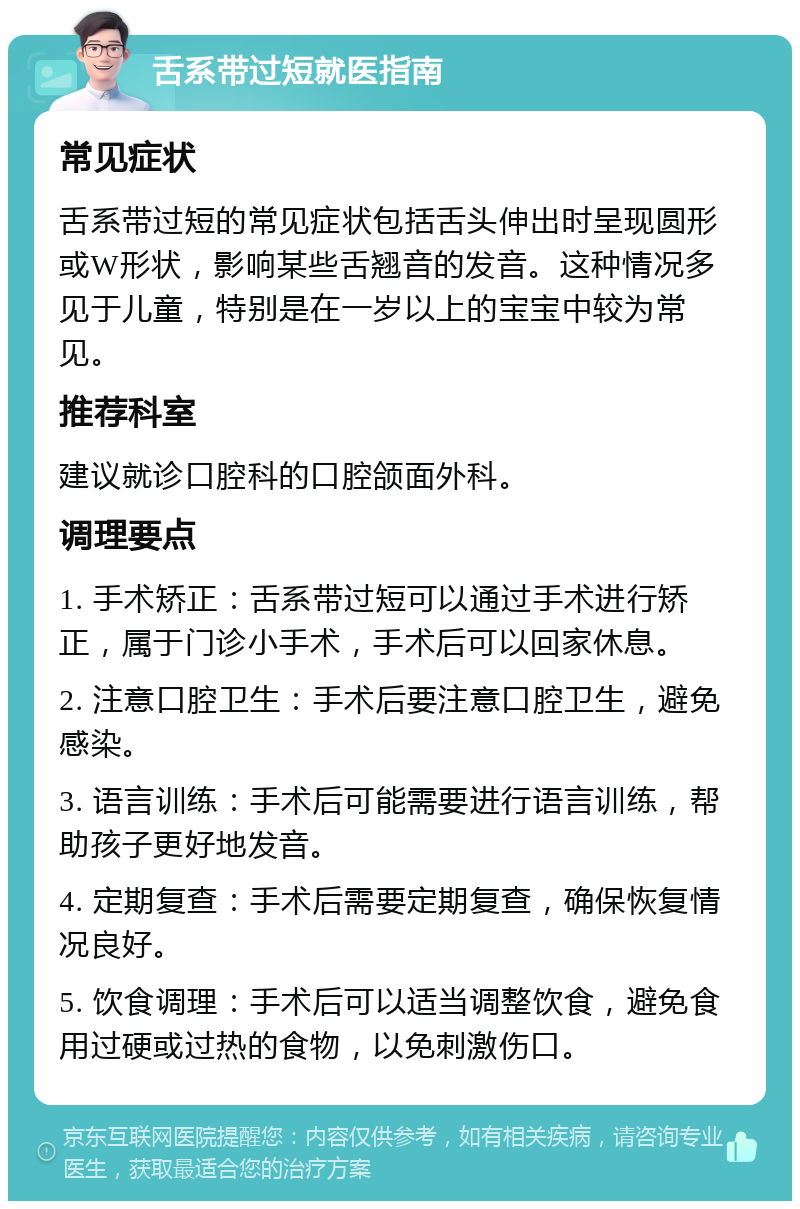 舌系带过短就医指南 常见症状 舌系带过短的常见症状包括舌头伸出时呈现圆形或W形状，影响某些舌翘音的发音。这种情况多见于儿童，特别是在一岁以上的宝宝中较为常见。 推荐科室 建议就诊口腔科的口腔颌面外科。 调理要点 1. 手术矫正：舌系带过短可以通过手术进行矫正，属于门诊小手术，手术后可以回家休息。 2. 注意口腔卫生：手术后要注意口腔卫生，避免感染。 3. 语言训练：手术后可能需要进行语言训练，帮助孩子更好地发音。 4. 定期复查：手术后需要定期复查，确保恢复情况良好。 5. 饮食调理：手术后可以适当调整饮食，避免食用过硬或过热的食物，以免刺激伤口。