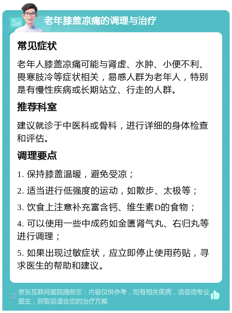 老年膝盖凉痛的调理与治疗 常见症状 老年人膝盖凉痛可能与肾虚、水肿、小便不利、畏寒肢冷等症状相关，易感人群为老年人，特别是有慢性疾病或长期站立、行走的人群。 推荐科室 建议就诊于中医科或骨科，进行详细的身体检查和评估。 调理要点 1. 保持膝盖温暖，避免受凉； 2. 适当进行低强度的运动，如散步、太极等； 3. 饮食上注意补充富含钙、维生素D的食物； 4. 可以使用一些中成药如金匮肾气丸、右归丸等进行调理； 5. 如果出现过敏症状，应立即停止使用药贴，寻求医生的帮助和建议。