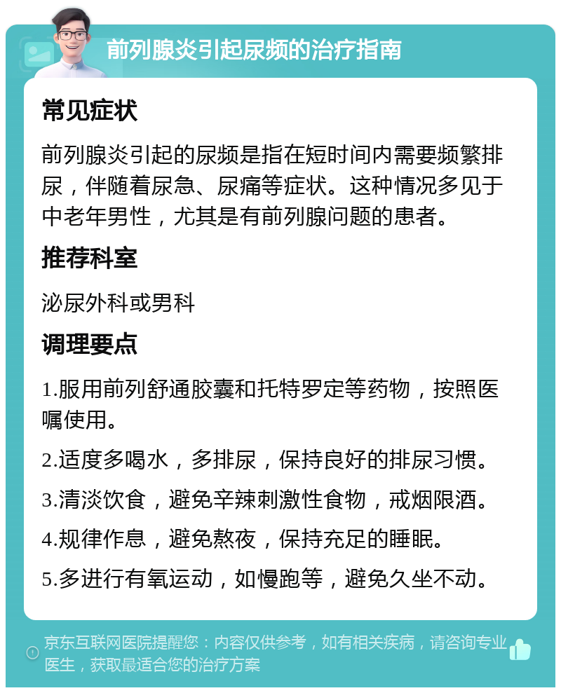 前列腺炎引起尿频的治疗指南 常见症状 前列腺炎引起的尿频是指在短时间内需要频繁排尿，伴随着尿急、尿痛等症状。这种情况多见于中老年男性，尤其是有前列腺问题的患者。 推荐科室 泌尿外科或男科 调理要点 1.服用前列舒通胶囊和托特罗定等药物，按照医嘱使用。 2.适度多喝水，多排尿，保持良好的排尿习惯。 3.清淡饮食，避免辛辣刺激性食物，戒烟限酒。 4.规律作息，避免熬夜，保持充足的睡眠。 5.多进行有氧运动，如慢跑等，避免久坐不动。