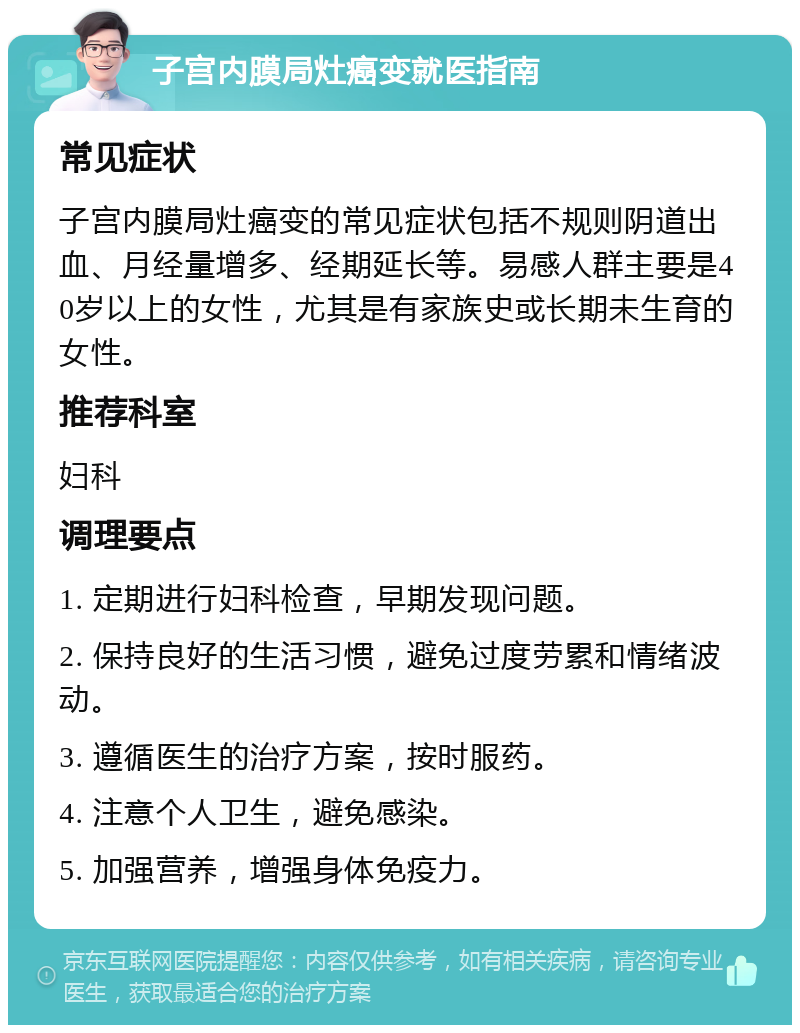 子宫内膜局灶癌变就医指南 常见症状 子宫内膜局灶癌变的常见症状包括不规则阴道出血、月经量增多、经期延长等。易感人群主要是40岁以上的女性，尤其是有家族史或长期未生育的女性。 推荐科室 妇科 调理要点 1. 定期进行妇科检查，早期发现问题。 2. 保持良好的生活习惯，避免过度劳累和情绪波动。 3. 遵循医生的治疗方案，按时服药。 4. 注意个人卫生，避免感染。 5. 加强营养，增强身体免疫力。