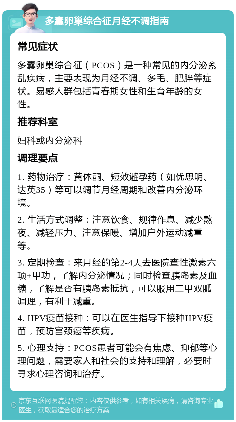 多囊卵巢综合征月经不调指南 常见症状 多囊卵巢综合征（PCOS）是一种常见的内分泌紊乱疾病，主要表现为月经不调、多毛、肥胖等症状。易感人群包括青春期女性和生育年龄的女性。 推荐科室 妇科或内分泌科 调理要点 1. 药物治疗：黄体酮、短效避孕药（如优思明、达英35）等可以调节月经周期和改善内分泌环境。 2. 生活方式调整：注意饮食、规律作息、减少熬夜、减轻压力、注意保暖、增加户外运动减重等。 3. 定期检查：来月经的第2-4天去医院查性激素六项+甲功，了解内分泌情况；同时检查胰岛素及血糖，了解是否有胰岛素抵抗，可以服用二甲双胍调理，有利于减重。 4. HPV疫苗接种：可以在医生指导下接种HPV疫苗，预防宫颈癌等疾病。 5. 心理支持：PCOS患者可能会有焦虑、抑郁等心理问题，需要家人和社会的支持和理解，必要时寻求心理咨询和治疗。