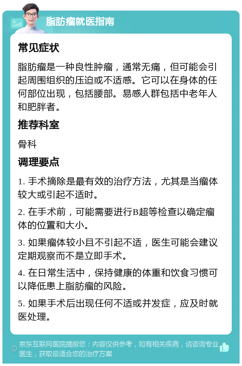 脂肪瘤就医指南 常见症状 脂肪瘤是一种良性肿瘤，通常无痛，但可能会引起周围组织的压迫或不适感。它可以在身体的任何部位出现，包括腰部。易感人群包括中老年人和肥胖者。 推荐科室 骨科 调理要点 1. 手术摘除是最有效的治疗方法，尤其是当瘤体较大或引起不适时。 2. 在手术前，可能需要进行B超等检查以确定瘤体的位置和大小。 3. 如果瘤体较小且不引起不适，医生可能会建议定期观察而不是立即手术。 4. 在日常生活中，保持健康的体重和饮食习惯可以降低患上脂肪瘤的风险。 5. 如果手术后出现任何不适或并发症，应及时就医处理。