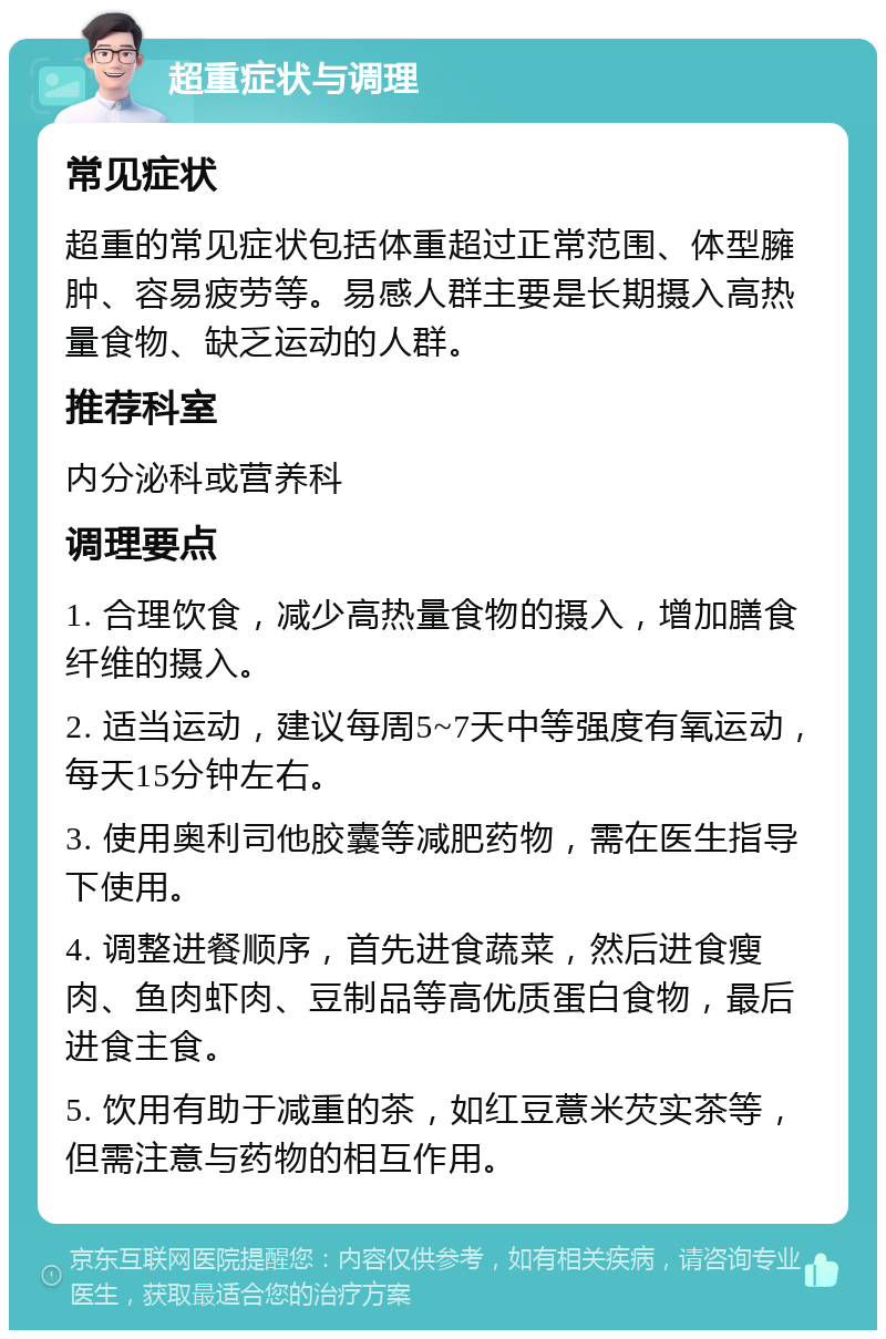 超重症状与调理 常见症状 超重的常见症状包括体重超过正常范围、体型臃肿、容易疲劳等。易感人群主要是长期摄入高热量食物、缺乏运动的人群。 推荐科室 内分泌科或营养科 调理要点 1. 合理饮食，减少高热量食物的摄入，增加膳食纤维的摄入。 2. 适当运动，建议每周5~7天中等强度有氧运动，每天15分钟左右。 3. 使用奥利司他胶囊等减肥药物，需在医生指导下使用。 4. 调整进餐顺序，首先进食蔬菜，然后进食瘦肉、鱼肉虾肉、豆制品等高优质蛋白食物，最后进食主食。 5. 饮用有助于减重的茶，如红豆薏米芡实茶等，但需注意与药物的相互作用。