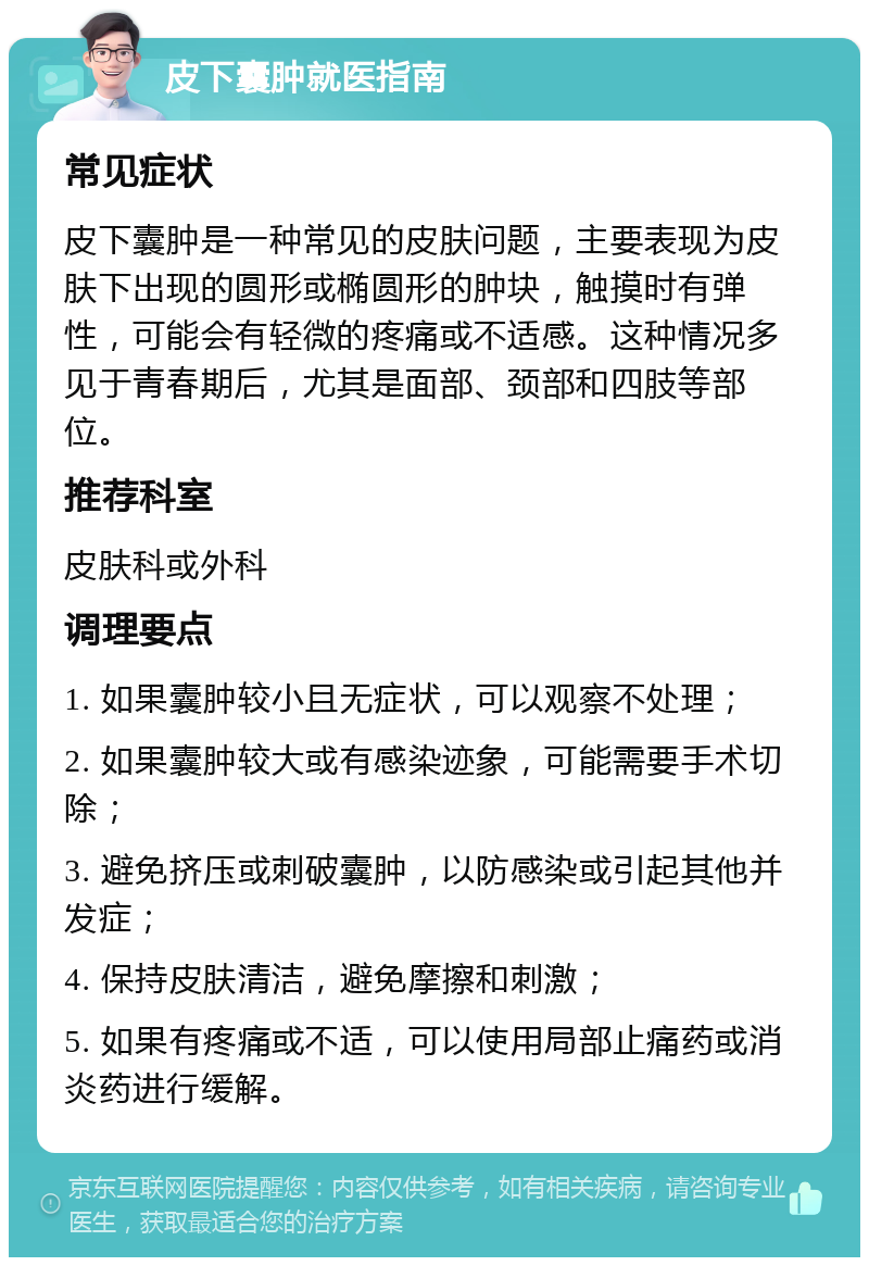 皮下囊肿就医指南 常见症状 皮下囊肿是一种常见的皮肤问题，主要表现为皮肤下出现的圆形或椭圆形的肿块，触摸时有弹性，可能会有轻微的疼痛或不适感。这种情况多见于青春期后，尤其是面部、颈部和四肢等部位。 推荐科室 皮肤科或外科 调理要点 1. 如果囊肿较小且无症状，可以观察不处理； 2. 如果囊肿较大或有感染迹象，可能需要手术切除； 3. 避免挤压或刺破囊肿，以防感染或引起其他并发症； 4. 保持皮肤清洁，避免摩擦和刺激； 5. 如果有疼痛或不适，可以使用局部止痛药或消炎药进行缓解。