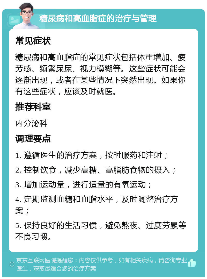 糖尿病和高血脂症的治疗与管理 常见症状 糖尿病和高血脂症的常见症状包括体重增加、疲劳感、频繁尿尿、视力模糊等。这些症状可能会逐渐出现，或者在某些情况下突然出现。如果你有这些症状，应该及时就医。 推荐科室 内分泌科 调理要点 1. 遵循医生的治疗方案，按时服药和注射； 2. 控制饮食，减少高糖、高脂肪食物的摄入； 3. 增加运动量，进行适量的有氧运动； 4. 定期监测血糖和血脂水平，及时调整治疗方案； 5. 保持良好的生活习惯，避免熬夜、过度劳累等不良习惯。