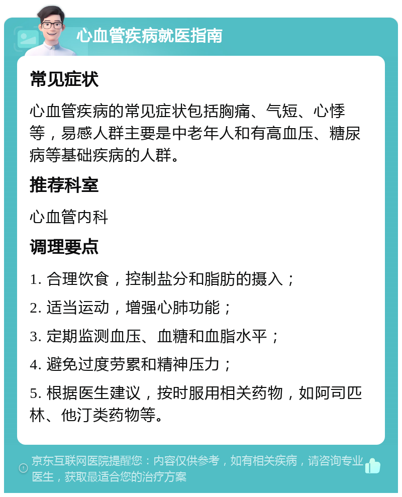 心血管疾病就医指南 常见症状 心血管疾病的常见症状包括胸痛、气短、心悸等，易感人群主要是中老年人和有高血压、糖尿病等基础疾病的人群。 推荐科室 心血管内科 调理要点 1. 合理饮食，控制盐分和脂肪的摄入； 2. 适当运动，增强心肺功能； 3. 定期监测血压、血糖和血脂水平； 4. 避免过度劳累和精神压力； 5. 根据医生建议，按时服用相关药物，如阿司匹林、他汀类药物等。