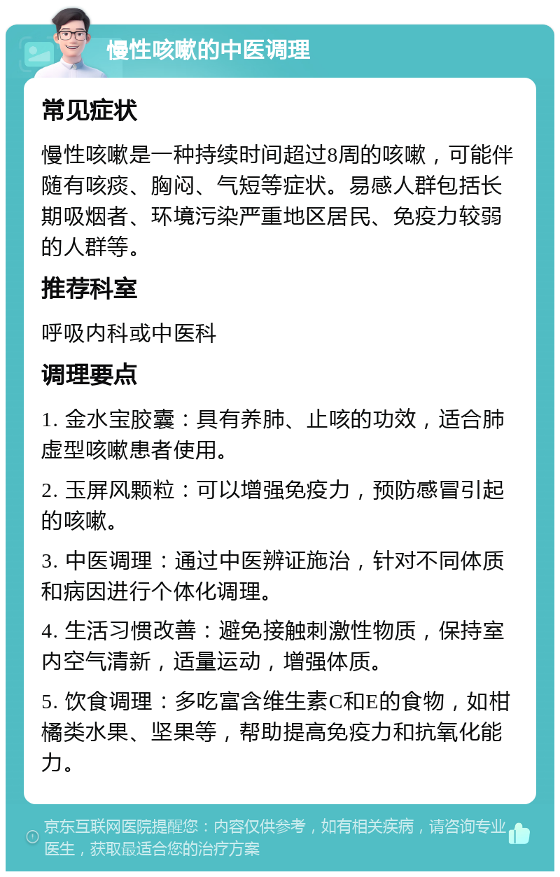 慢性咳嗽的中医调理 常见症状 慢性咳嗽是一种持续时间超过8周的咳嗽，可能伴随有咳痰、胸闷、气短等症状。易感人群包括长期吸烟者、环境污染严重地区居民、免疫力较弱的人群等。 推荐科室 呼吸内科或中医科 调理要点 1. 金水宝胶囊：具有养肺、止咳的功效，适合肺虚型咳嗽患者使用。 2. 玉屏风颗粒：可以增强免疫力，预防感冒引起的咳嗽。 3. 中医调理：通过中医辨证施治，针对不同体质和病因进行个体化调理。 4. 生活习惯改善：避免接触刺激性物质，保持室内空气清新，适量运动，增强体质。 5. 饮食调理：多吃富含维生素C和E的食物，如柑橘类水果、坚果等，帮助提高免疫力和抗氧化能力。