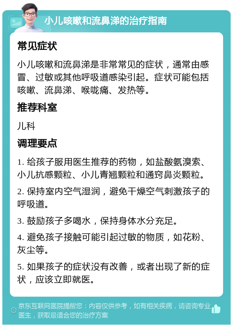 小儿咳嗽和流鼻涕的治疗指南 常见症状 小儿咳嗽和流鼻涕是非常常见的症状，通常由感冒、过敏或其他呼吸道感染引起。症状可能包括咳嗽、流鼻涕、喉咙痛、发热等。 推荐科室 儿科 调理要点 1. 给孩子服用医生推荐的药物，如盐酸氨溴索、小儿抗感颗粒、小儿青翘颗粒和通窍鼻炎颗粒。 2. 保持室内空气湿润，避免干燥空气刺激孩子的呼吸道。 3. 鼓励孩子多喝水，保持身体水分充足。 4. 避免孩子接触可能引起过敏的物质，如花粉、灰尘等。 5. 如果孩子的症状没有改善，或者出现了新的症状，应该立即就医。