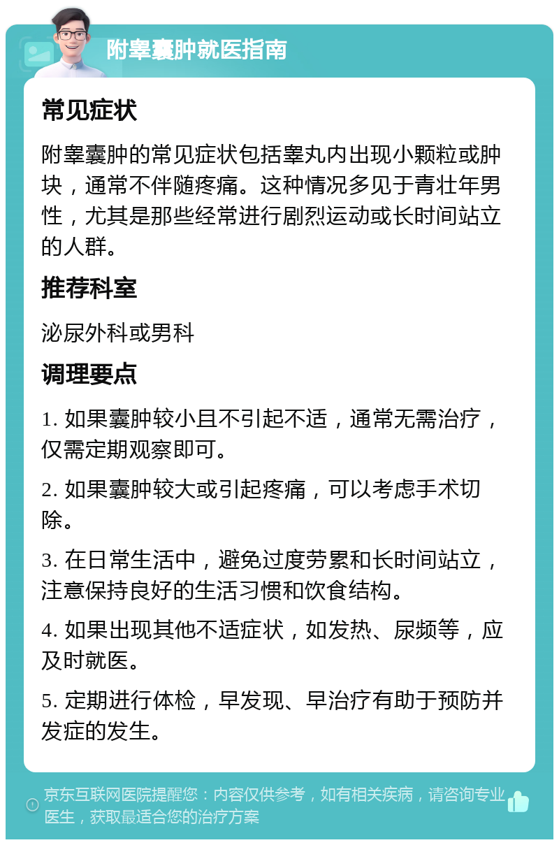 附睾囊肿就医指南 常见症状 附睾囊肿的常见症状包括睾丸内出现小颗粒或肿块，通常不伴随疼痛。这种情况多见于青壮年男性，尤其是那些经常进行剧烈运动或长时间站立的人群。 推荐科室 泌尿外科或男科 调理要点 1. 如果囊肿较小且不引起不适，通常无需治疗，仅需定期观察即可。 2. 如果囊肿较大或引起疼痛，可以考虑手术切除。 3. 在日常生活中，避免过度劳累和长时间站立，注意保持良好的生活习惯和饮食结构。 4. 如果出现其他不适症状，如发热、尿频等，应及时就医。 5. 定期进行体检，早发现、早治疗有助于预防并发症的发生。