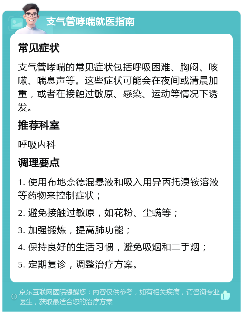 支气管哮喘就医指南 常见症状 支气管哮喘的常见症状包括呼吸困难、胸闷、咳嗽、喘息声等。这些症状可能会在夜间或清晨加重，或者在接触过敏原、感染、运动等情况下诱发。 推荐科室 呼吸内科 调理要点 1. 使用布地奈德混悬液和吸入用异丙托溴铵溶液等药物来控制症状； 2. 避免接触过敏原，如花粉、尘螨等； 3. 加强锻炼，提高肺功能； 4. 保持良好的生活习惯，避免吸烟和二手烟； 5. 定期复诊，调整治疗方案。