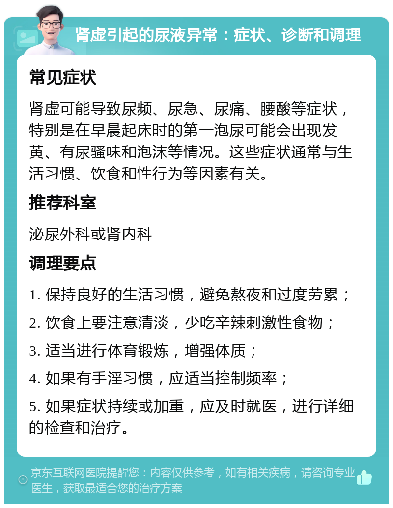 肾虚引起的尿液异常：症状、诊断和调理 常见症状 肾虚可能导致尿频、尿急、尿痛、腰酸等症状，特别是在早晨起床时的第一泡尿可能会出现发黄、有尿骚味和泡沫等情况。这些症状通常与生活习惯、饮食和性行为等因素有关。 推荐科室 泌尿外科或肾内科 调理要点 1. 保持良好的生活习惯，避免熬夜和过度劳累； 2. 饮食上要注意清淡，少吃辛辣刺激性食物； 3. 适当进行体育锻炼，增强体质； 4. 如果有手淫习惯，应适当控制频率； 5. 如果症状持续或加重，应及时就医，进行详细的检查和治疗。