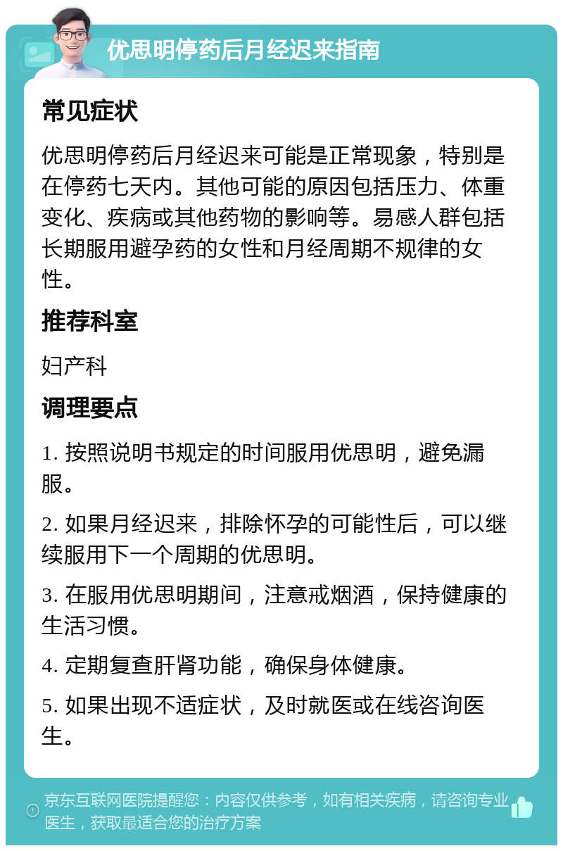 优思明停药后月经迟来指南 常见症状 优思明停药后月经迟来可能是正常现象，特别是在停药七天内。其他可能的原因包括压力、体重变化、疾病或其他药物的影响等。易感人群包括长期服用避孕药的女性和月经周期不规律的女性。 推荐科室 妇产科 调理要点 1. 按照说明书规定的时间服用优思明，避免漏服。 2. 如果月经迟来，排除怀孕的可能性后，可以继续服用下一个周期的优思明。 3. 在服用优思明期间，注意戒烟酒，保持健康的生活习惯。 4. 定期复查肝肾功能，确保身体健康。 5. 如果出现不适症状，及时就医或在线咨询医生。