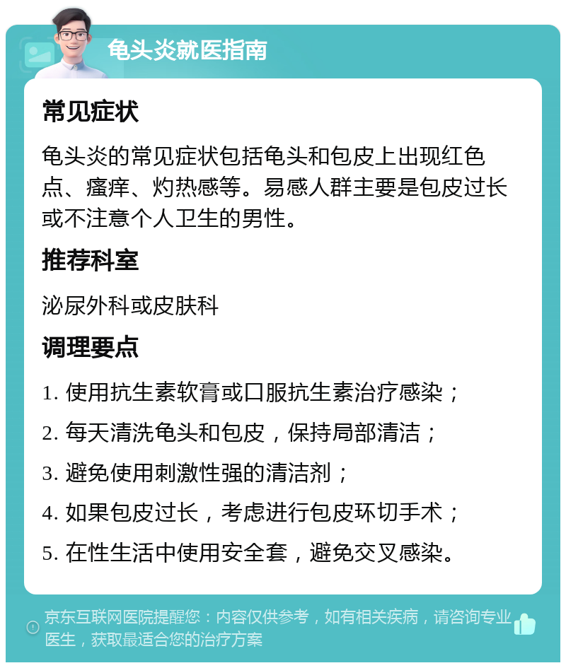 龟头炎就医指南 常见症状 龟头炎的常见症状包括龟头和包皮上出现红色点、瘙痒、灼热感等。易感人群主要是包皮过长或不注意个人卫生的男性。 推荐科室 泌尿外科或皮肤科 调理要点 1. 使用抗生素软膏或口服抗生素治疗感染； 2. 每天清洗龟头和包皮，保持局部清洁； 3. 避免使用刺激性强的清洁剂； 4. 如果包皮过长，考虑进行包皮环切手术； 5. 在性生活中使用安全套，避免交叉感染。