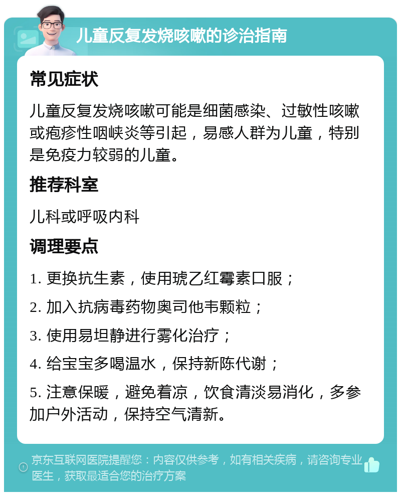 儿童反复发烧咳嗽的诊治指南 常见症状 儿童反复发烧咳嗽可能是细菌感染、过敏性咳嗽或疱疹性咽峡炎等引起，易感人群为儿童，特别是免疫力较弱的儿童。 推荐科室 儿科或呼吸内科 调理要点 1. 更换抗生素，使用琥乙红霉素口服； 2. 加入抗病毒药物奥司他韦颗粒； 3. 使用易坦静进行雾化治疗； 4. 给宝宝多喝温水，保持新陈代谢； 5. 注意保暖，避免着凉，饮食清淡易消化，多参加户外活动，保持空气清新。