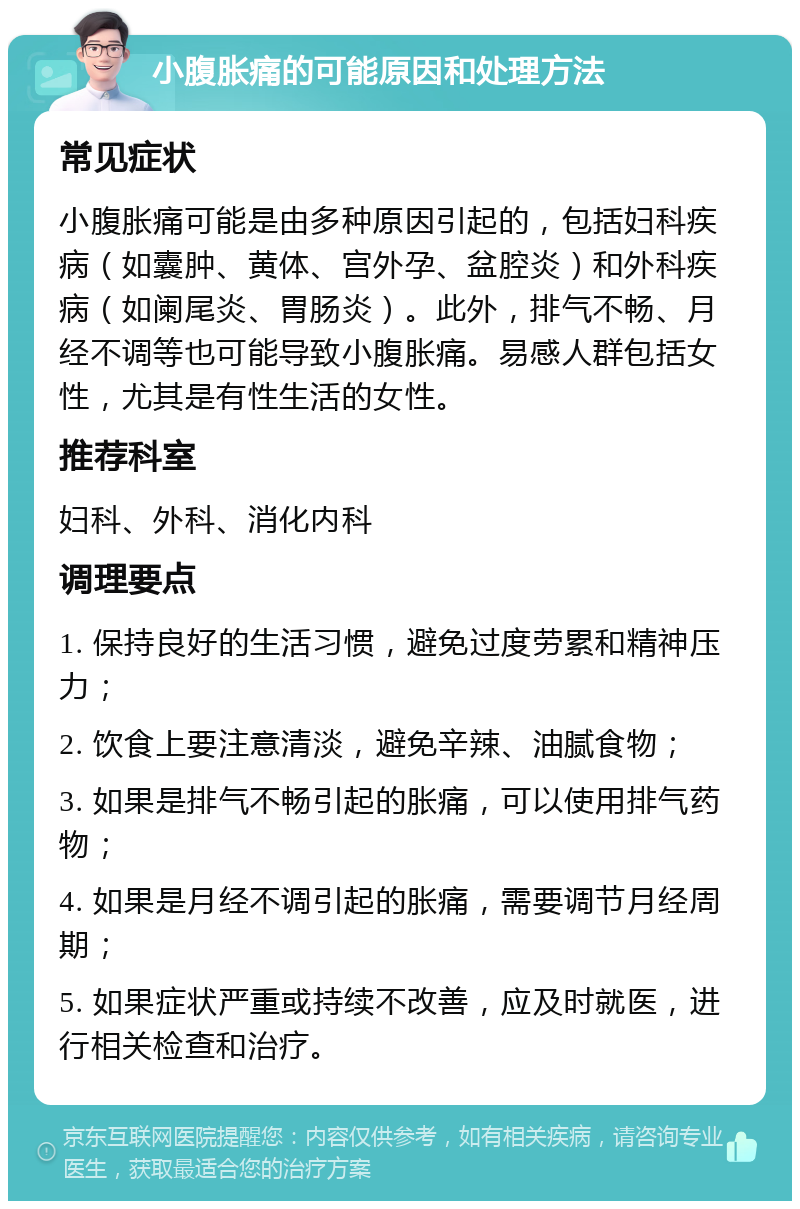 小腹胀痛的可能原因和处理方法 常见症状 小腹胀痛可能是由多种原因引起的，包括妇科疾病（如囊肿、黄体、宫外孕、盆腔炎）和外科疾病（如阑尾炎、胃肠炎）。此外，排气不畅、月经不调等也可能导致小腹胀痛。易感人群包括女性，尤其是有性生活的女性。 推荐科室 妇科、外科、消化内科 调理要点 1. 保持良好的生活习惯，避免过度劳累和精神压力； 2. 饮食上要注意清淡，避免辛辣、油腻食物； 3. 如果是排气不畅引起的胀痛，可以使用排气药物； 4. 如果是月经不调引起的胀痛，需要调节月经周期； 5. 如果症状严重或持续不改善，应及时就医，进行相关检查和治疗。