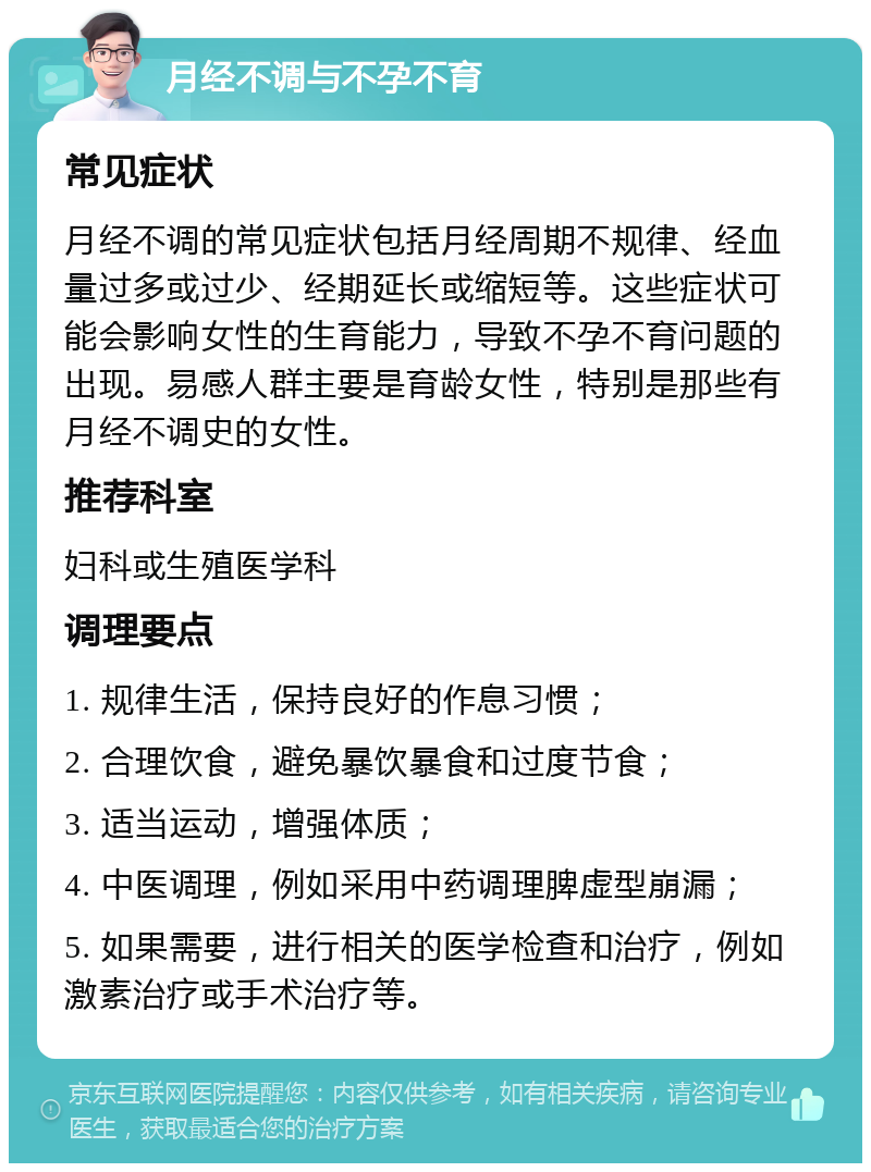 月经不调与不孕不育 常见症状 月经不调的常见症状包括月经周期不规律、经血量过多或过少、经期延长或缩短等。这些症状可能会影响女性的生育能力，导致不孕不育问题的出现。易感人群主要是育龄女性，特别是那些有月经不调史的女性。 推荐科室 妇科或生殖医学科 调理要点 1. 规律生活，保持良好的作息习惯； 2. 合理饮食，避免暴饮暴食和过度节食； 3. 适当运动，增强体质； 4. 中医调理，例如采用中药调理脾虚型崩漏； 5. 如果需要，进行相关的医学检查和治疗，例如激素治疗或手术治疗等。