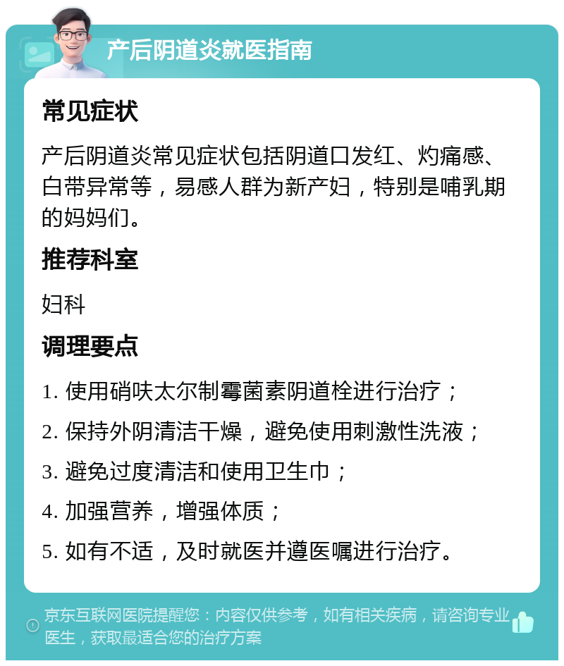 产后阴道炎就医指南 常见症状 产后阴道炎常见症状包括阴道口发红、灼痛感、白带异常等，易感人群为新产妇，特别是哺乳期的妈妈们。 推荐科室 妇科 调理要点 1. 使用硝呋太尔制霉菌素阴道栓进行治疗； 2. 保持外阴清洁干燥，避免使用刺激性洗液； 3. 避免过度清洁和使用卫生巾； 4. 加强营养，增强体质； 5. 如有不适，及时就医并遵医嘱进行治疗。