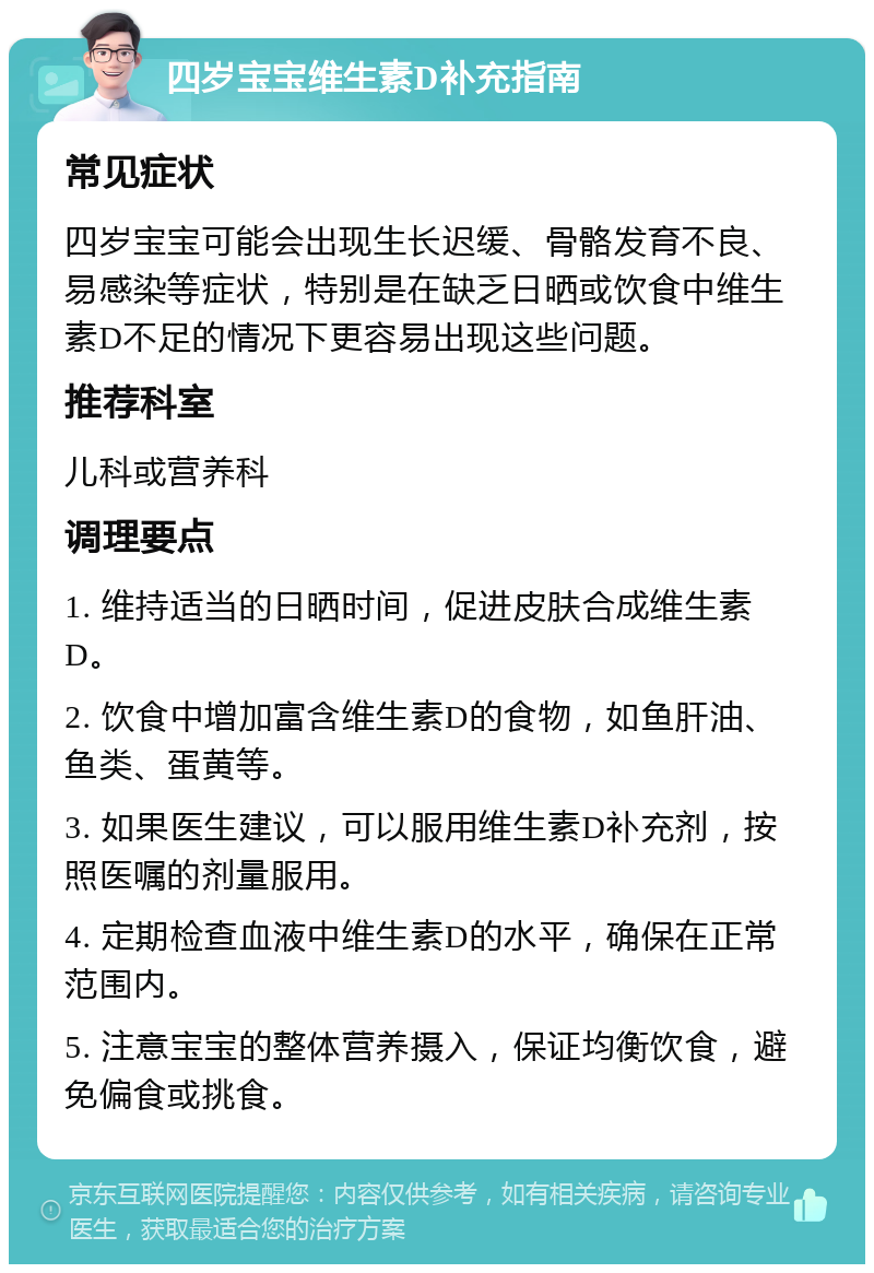 四岁宝宝维生素D补充指南 常见症状 四岁宝宝可能会出现生长迟缓、骨骼发育不良、易感染等症状，特别是在缺乏日晒或饮食中维生素D不足的情况下更容易出现这些问题。 推荐科室 儿科或营养科 调理要点 1. 维持适当的日晒时间，促进皮肤合成维生素D。 2. 饮食中增加富含维生素D的食物，如鱼肝油、鱼类、蛋黄等。 3. 如果医生建议，可以服用维生素D补充剂，按照医嘱的剂量服用。 4. 定期检查血液中维生素D的水平，确保在正常范围内。 5. 注意宝宝的整体营养摄入，保证均衡饮食，避免偏食或挑食。