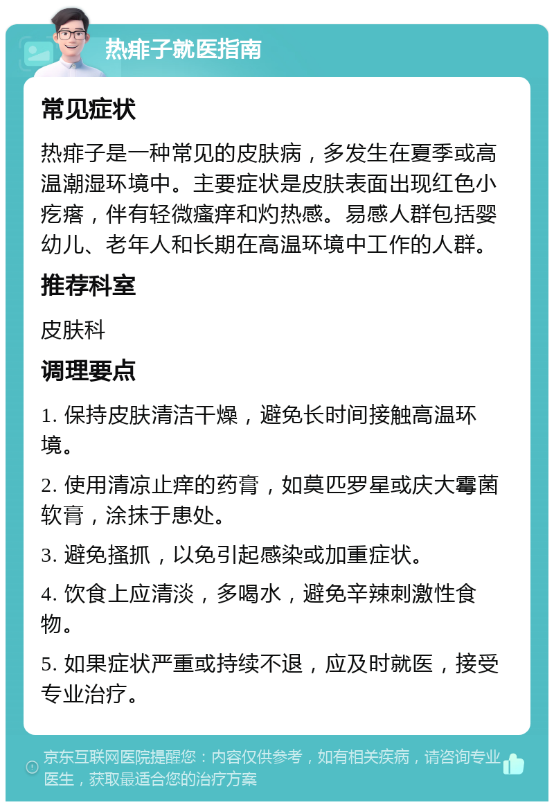 热痱子就医指南 常见症状 热痱子是一种常见的皮肤病，多发生在夏季或高温潮湿环境中。主要症状是皮肤表面出现红色小疙瘩，伴有轻微瘙痒和灼热感。易感人群包括婴幼儿、老年人和长期在高温环境中工作的人群。 推荐科室 皮肤科 调理要点 1. 保持皮肤清洁干燥，避免长时间接触高温环境。 2. 使用清凉止痒的药膏，如莫匹罗星或庆大霉菌软膏，涂抹于患处。 3. 避免搔抓，以免引起感染或加重症状。 4. 饮食上应清淡，多喝水，避免辛辣刺激性食物。 5. 如果症状严重或持续不退，应及时就医，接受专业治疗。