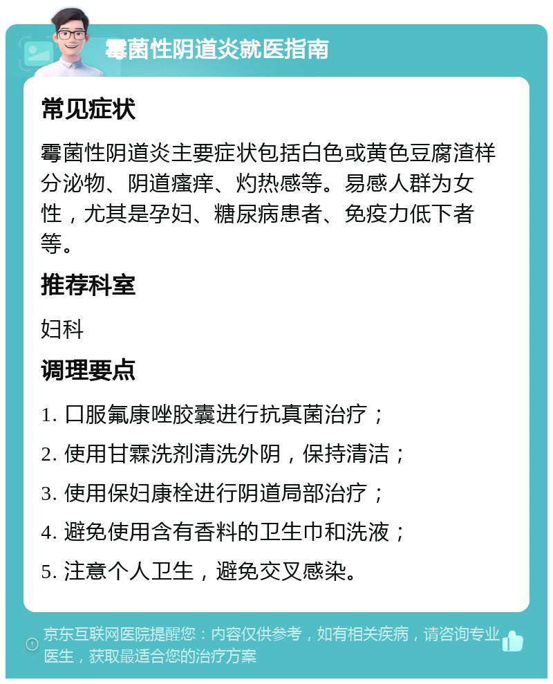 霉菌性阴道炎就医指南 常见症状 霉菌性阴道炎主要症状包括白色或黄色豆腐渣样分泌物、阴道瘙痒、灼热感等。易感人群为女性，尤其是孕妇、糖尿病患者、免疫力低下者等。 推荐科室 妇科 调理要点 1. 口服氟康唑胶囊进行抗真菌治疗； 2. 使用甘霖洗剂清洗外阴，保持清洁； 3. 使用保妇康栓进行阴道局部治疗； 4. 避免使用含有香料的卫生巾和洗液； 5. 注意个人卫生，避免交叉感染。