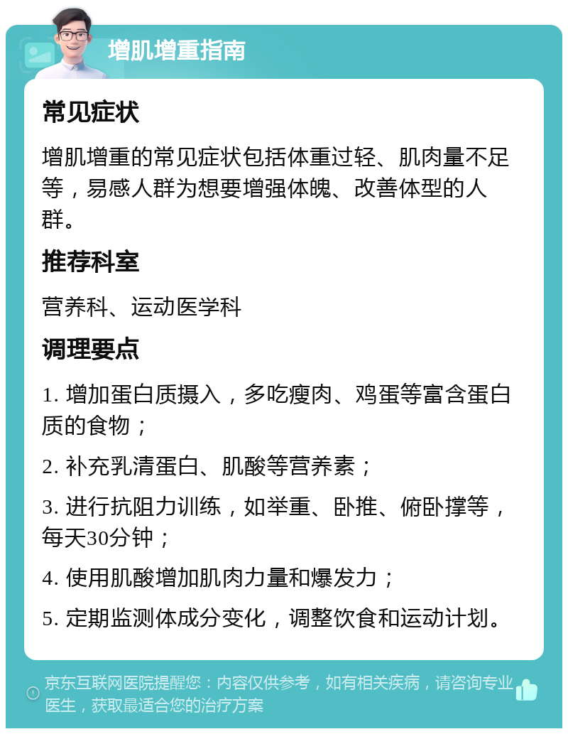 增肌增重指南 常见症状 增肌增重的常见症状包括体重过轻、肌肉量不足等，易感人群为想要增强体魄、改善体型的人群。 推荐科室 营养科、运动医学科 调理要点 1. 增加蛋白质摄入，多吃瘦肉、鸡蛋等富含蛋白质的食物； 2. 补充乳清蛋白、肌酸等营养素； 3. 进行抗阻力训练，如举重、卧推、俯卧撑等，每天30分钟； 4. 使用肌酸增加肌肉力量和爆发力； 5. 定期监测体成分变化，调整饮食和运动计划。