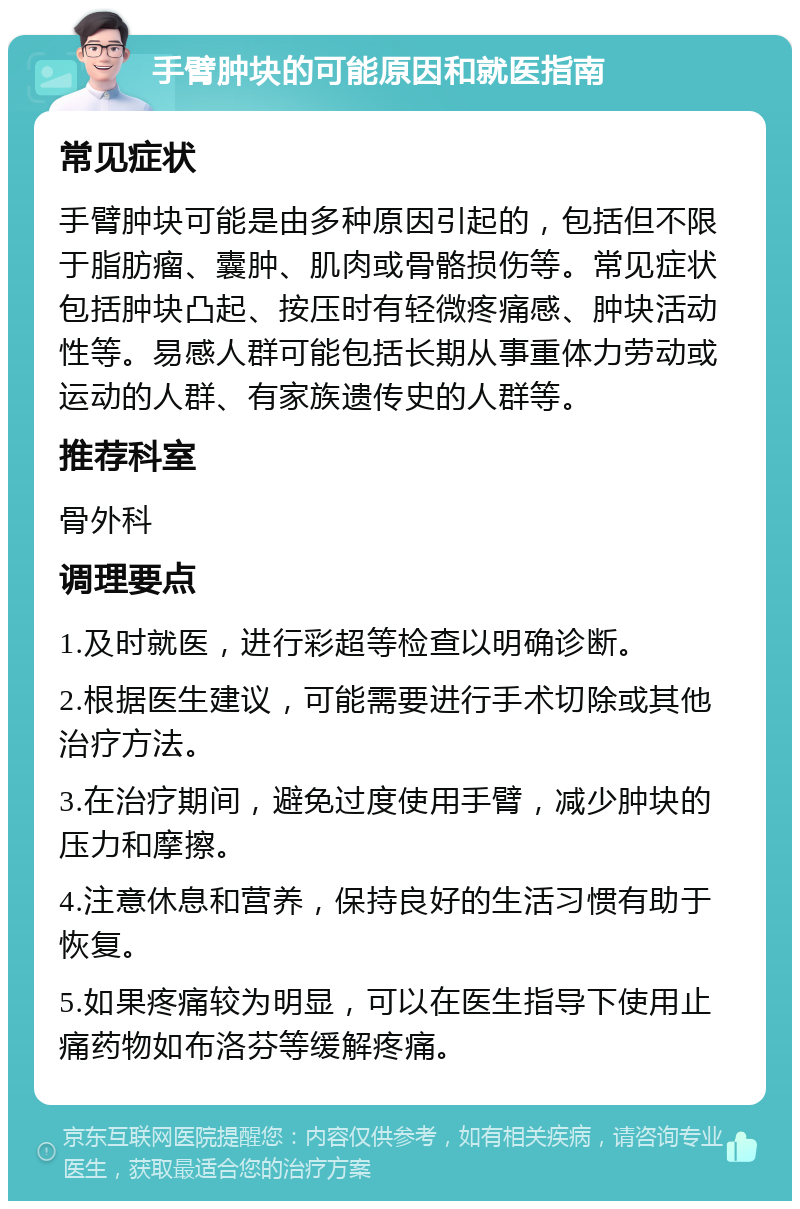 手臂肿块的可能原因和就医指南 常见症状 手臂肿块可能是由多种原因引起的，包括但不限于脂肪瘤、囊肿、肌肉或骨骼损伤等。常见症状包括肿块凸起、按压时有轻微疼痛感、肿块活动性等。易感人群可能包括长期从事重体力劳动或运动的人群、有家族遗传史的人群等。 推荐科室 骨外科 调理要点 1.及时就医，进行彩超等检查以明确诊断。 2.根据医生建议，可能需要进行手术切除或其他治疗方法。 3.在治疗期间，避免过度使用手臂，减少肿块的压力和摩擦。 4.注意休息和营养，保持良好的生活习惯有助于恢复。 5.如果疼痛较为明显，可以在医生指导下使用止痛药物如布洛芬等缓解疼痛。