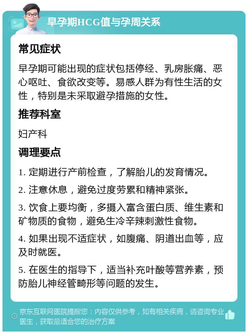 早孕期HCG值与孕周关系 常见症状 早孕期可能出现的症状包括停经、乳房胀痛、恶心呕吐、食欲改变等。易感人群为有性生活的女性，特别是未采取避孕措施的女性。 推荐科室 妇产科 调理要点 1. 定期进行产前检查，了解胎儿的发育情况。 2. 注意休息，避免过度劳累和精神紧张。 3. 饮食上要均衡，多摄入富含蛋白质、维生素和矿物质的食物，避免生冷辛辣刺激性食物。 4. 如果出现不适症状，如腹痛、阴道出血等，应及时就医。 5. 在医生的指导下，适当补充叶酸等营养素，预防胎儿神经管畸形等问题的发生。