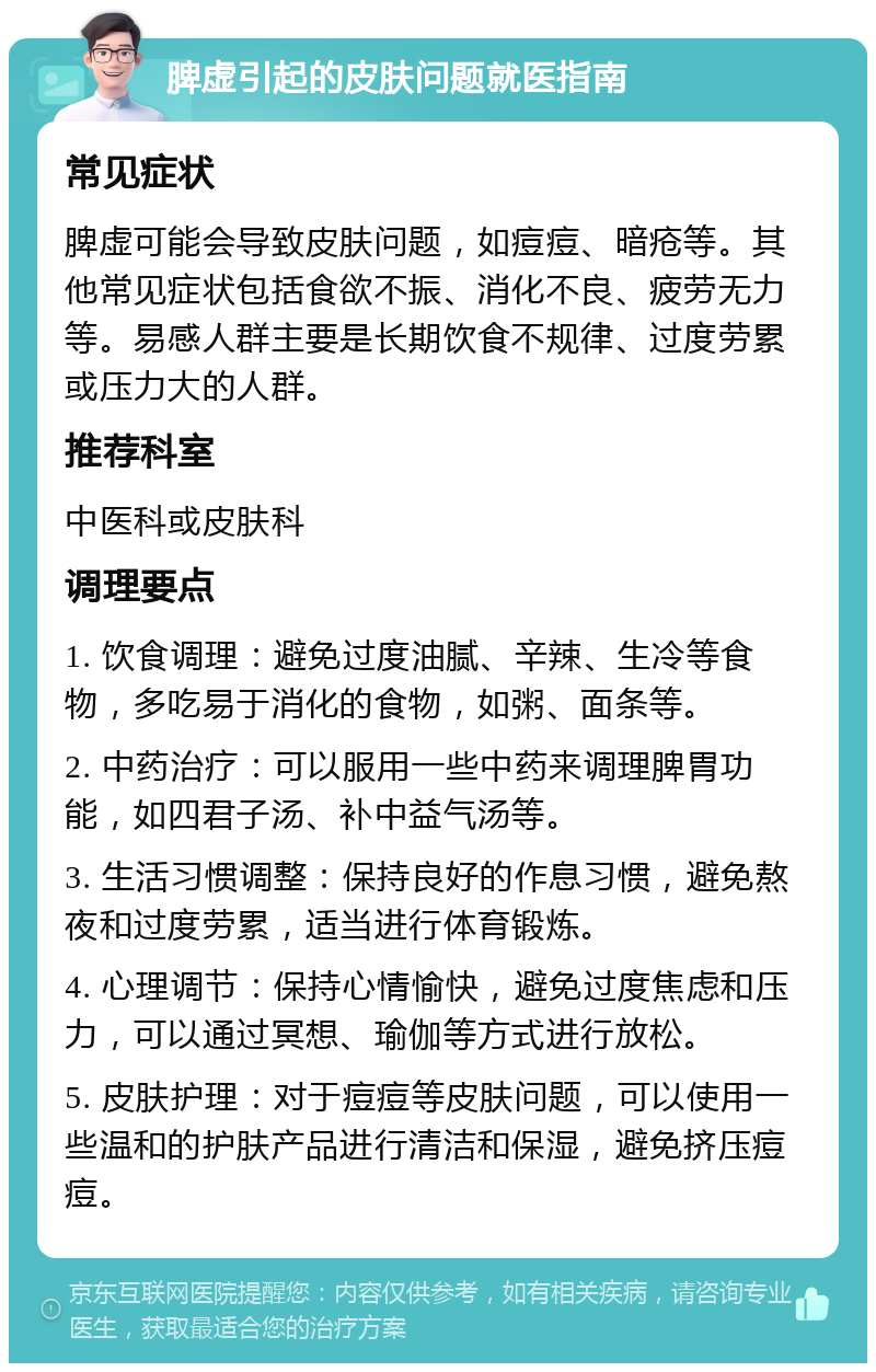 脾虚引起的皮肤问题就医指南 常见症状 脾虚可能会导致皮肤问题，如痘痘、暗疮等。其他常见症状包括食欲不振、消化不良、疲劳无力等。易感人群主要是长期饮食不规律、过度劳累或压力大的人群。 推荐科室 中医科或皮肤科 调理要点 1. 饮食调理：避免过度油腻、辛辣、生冷等食物，多吃易于消化的食物，如粥、面条等。 2. 中药治疗：可以服用一些中药来调理脾胃功能，如四君子汤、补中益气汤等。 3. 生活习惯调整：保持良好的作息习惯，避免熬夜和过度劳累，适当进行体育锻炼。 4. 心理调节：保持心情愉快，避免过度焦虑和压力，可以通过冥想、瑜伽等方式进行放松。 5. 皮肤护理：对于痘痘等皮肤问题，可以使用一些温和的护肤产品进行清洁和保湿，避免挤压痘痘。