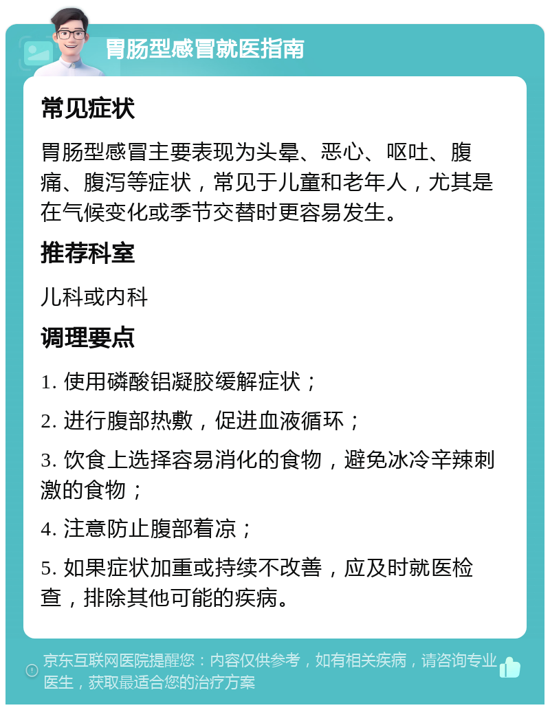 胃肠型感冒就医指南 常见症状 胃肠型感冒主要表现为头晕、恶心、呕吐、腹痛、腹泻等症状，常见于儿童和老年人，尤其是在气候变化或季节交替时更容易发生。 推荐科室 儿科或内科 调理要点 1. 使用磷酸铝凝胶缓解症状； 2. 进行腹部热敷，促进血液循环； 3. 饮食上选择容易消化的食物，避免冰冷辛辣刺激的食物； 4. 注意防止腹部着凉； 5. 如果症状加重或持续不改善，应及时就医检查，排除其他可能的疾病。