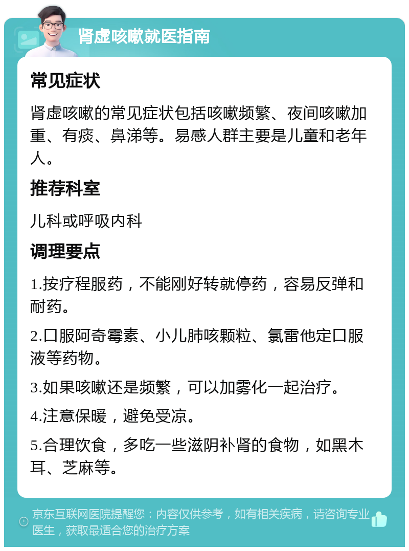 肾虚咳嗽就医指南 常见症状 肾虚咳嗽的常见症状包括咳嗽频繁、夜间咳嗽加重、有痰、鼻涕等。易感人群主要是儿童和老年人。 推荐科室 儿科或呼吸内科 调理要点 1.按疗程服药，不能刚好转就停药，容易反弹和耐药。 2.口服阿奇霉素、小儿肺咳颗粒、氯雷他定口服液等药物。 3.如果咳嗽还是频繁，可以加雾化一起治疗。 4.注意保暖，避免受凉。 5.合理饮食，多吃一些滋阴补肾的食物，如黑木耳、芝麻等。