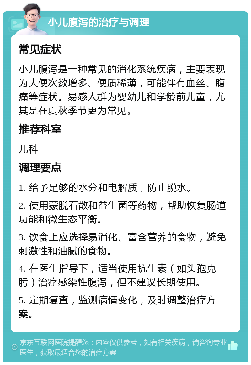 小儿腹泻的治疗与调理 常见症状 小儿腹泻是一种常见的消化系统疾病，主要表现为大便次数增多、便质稀薄，可能伴有血丝、腹痛等症状。易感人群为婴幼儿和学龄前儿童，尤其是在夏秋季节更为常见。 推荐科室 儿科 调理要点 1. 给予足够的水分和电解质，防止脱水。 2. 使用蒙脱石散和益生菌等药物，帮助恢复肠道功能和微生态平衡。 3. 饮食上应选择易消化、富含营养的食物，避免刺激性和油腻的食物。 4. 在医生指导下，适当使用抗生素（如头孢克肟）治疗感染性腹泻，但不建议长期使用。 5. 定期复查，监测病情变化，及时调整治疗方案。