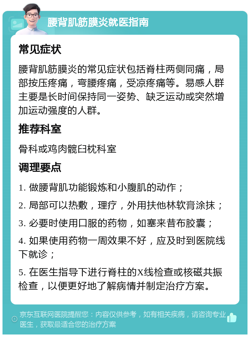 腰背肌筋膜炎就医指南 常见症状 腰背肌筋膜炎的常见症状包括脊柱两侧同痛，局部按压疼痛，弯腰疼痛，受凉疼痛等。易感人群主要是长时间保持同一姿势、缺乏运动或突然增加运动强度的人群。 推荐科室 骨科或鸡肉髋臼枕科室 调理要点 1. 做腰背肌功能锻炼和小腹肌的动作； 2. 局部可以热敷，理疗，外用扶他林软膏涂抹； 3. 必要时使用口服的药物，如塞来昔布胶囊； 4. 如果使用药物一周效果不好，应及时到医院线下就诊； 5. 在医生指导下进行脊柱的X线检查或核磁共振检查，以便更好地了解病情并制定治疗方案。