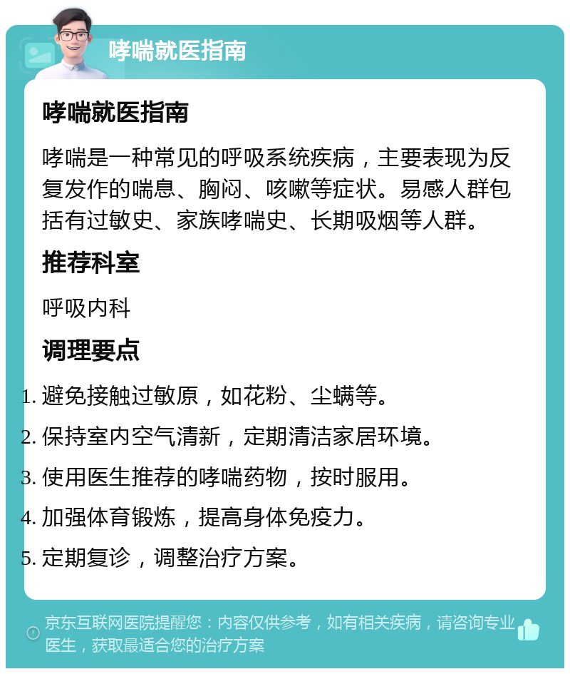 哮喘就医指南 哮喘就医指南 哮喘是一种常见的呼吸系统疾病，主要表现为反复发作的喘息、胸闷、咳嗽等症状。易感人群包括有过敏史、家族哮喘史、长期吸烟等人群。 推荐科室 呼吸内科 调理要点 避免接触过敏原，如花粉、尘螨等。 保持室内空气清新，定期清洁家居环境。 使用医生推荐的哮喘药物，按时服用。 加强体育锻炼，提高身体免疫力。 定期复诊，调整治疗方案。