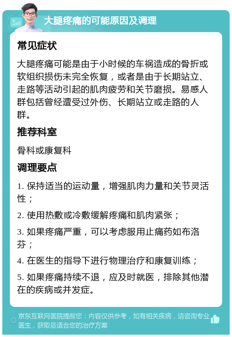 大腿疼痛的可能原因及调理 常见症状 大腿疼痛可能是由于小时候的车祸造成的骨折或软组织损伤未完全恢复，或者是由于长期站立、走路等活动引起的肌肉疲劳和关节磨损。易感人群包括曾经遭受过外伤、长期站立或走路的人群。 推荐科室 骨科或康复科 调理要点 1. 保持适当的运动量，增强肌肉力量和关节灵活性； 2. 使用热敷或冷敷缓解疼痛和肌肉紧张； 3. 如果疼痛严重，可以考虑服用止痛药如布洛芬； 4. 在医生的指导下进行物理治疗和康复训练； 5. 如果疼痛持续不退，应及时就医，排除其他潜在的疾病或并发症。