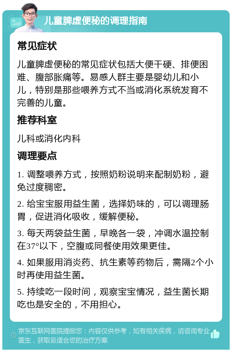 儿童脾虚便秘的调理指南 常见症状 儿童脾虚便秘的常见症状包括大便干硬、排便困难、腹部胀痛等。易感人群主要是婴幼儿和小儿，特别是那些喂养方式不当或消化系统发育不完善的儿童。 推荐科室 儿科或消化内科 调理要点 1. 调整喂养方式，按照奶粉说明来配制奶粉，避免过度稠密。 2. 给宝宝服用益生菌，选择奶味的，可以调理肠胃，促进消化吸收，缓解便秘。 3. 每天两袋益生菌，早晚各一袋，冲调水温控制在37°以下，空腹或同餐使用效果更佳。 4. 如果服用消炎药、抗生素等药物后，需隔2个小时再使用益生菌。 5. 持续吃一段时间，观察宝宝情况，益生菌长期吃也是安全的，不用担心。