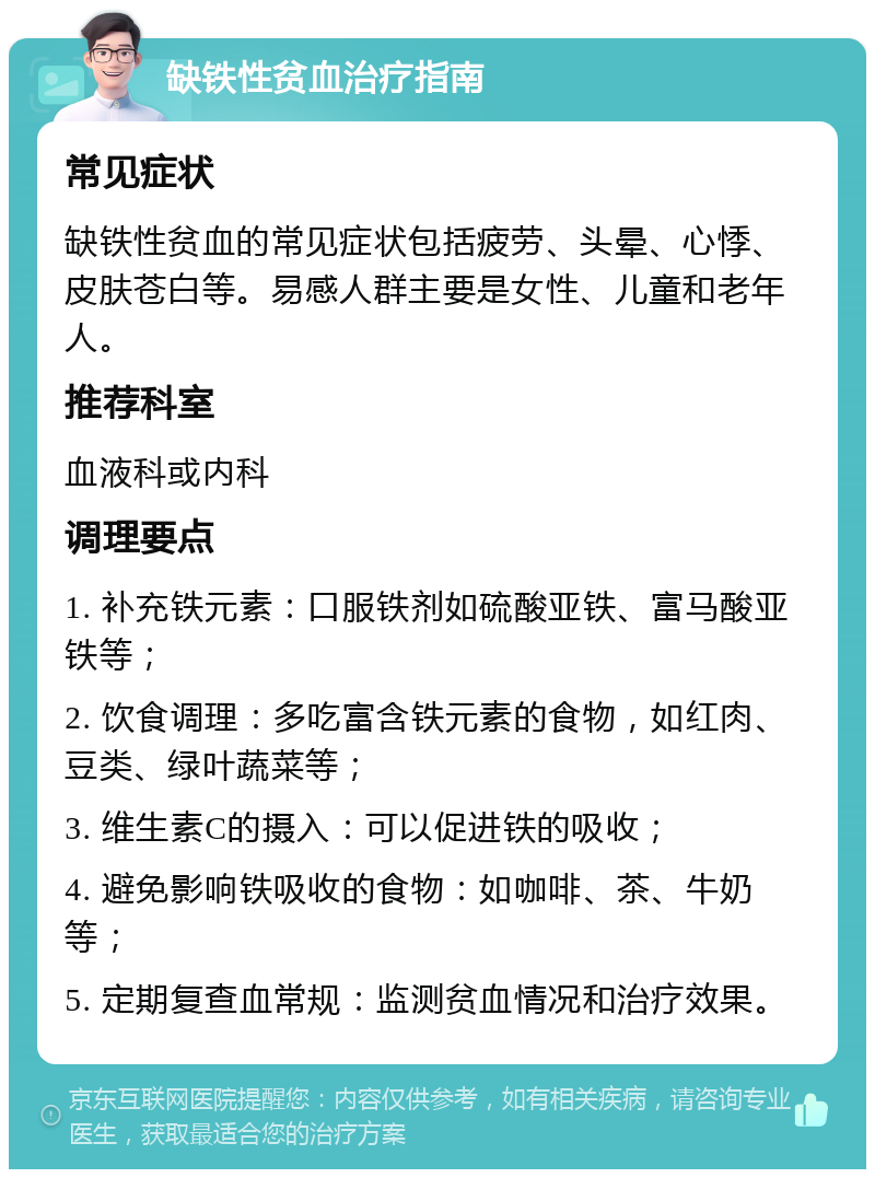 缺铁性贫血治疗指南 常见症状 缺铁性贫血的常见症状包括疲劳、头晕、心悸、皮肤苍白等。易感人群主要是女性、儿童和老年人。 推荐科室 血液科或内科 调理要点 1. 补充铁元素：口服铁剂如硫酸亚铁、富马酸亚铁等； 2. 饮食调理：多吃富含铁元素的食物，如红肉、豆类、绿叶蔬菜等； 3. 维生素C的摄入：可以促进铁的吸收； 4. 避免影响铁吸收的食物：如咖啡、茶、牛奶等； 5. 定期复查血常规：监测贫血情况和治疗效果。