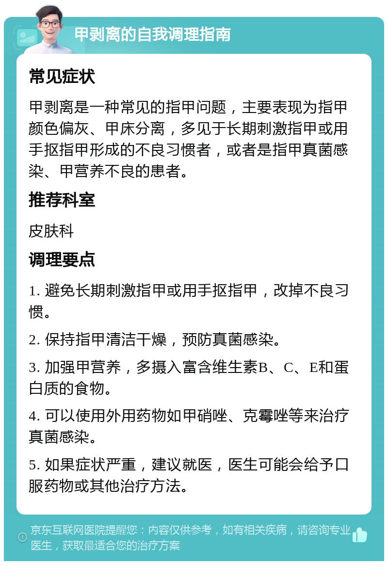 甲剥离的自我调理指南 常见症状 甲剥离是一种常见的指甲问题，主要表现为指甲颜色偏灰、甲床分离，多见于长期刺激指甲或用手抠指甲形成的不良习惯者，或者是指甲真菌感染、甲营养不良的患者。 推荐科室 皮肤科 调理要点 1. 避免长期刺激指甲或用手抠指甲，改掉不良习惯。 2. 保持指甲清洁干燥，预防真菌感染。 3. 加强甲营养，多摄入富含维生素B、C、E和蛋白质的食物。 4. 可以使用外用药物如甲硝唑、克霉唑等来治疗真菌感染。 5. 如果症状严重，建议就医，医生可能会给予口服药物或其他治疗方法。