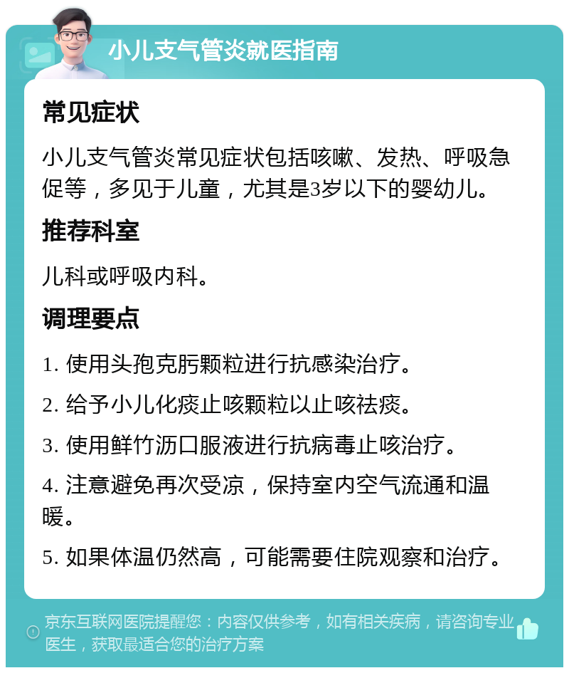 小儿支气管炎就医指南 常见症状 小儿支气管炎常见症状包括咳嗽、发热、呼吸急促等，多见于儿童，尤其是3岁以下的婴幼儿。 推荐科室 儿科或呼吸内科。 调理要点 1. 使用头孢克肟颗粒进行抗感染治疗。 2. 给予小儿化痰止咳颗粒以止咳祛痰。 3. 使用鲜竹沥口服液进行抗病毒止咳治疗。 4. 注意避免再次受凉，保持室内空气流通和温暖。 5. 如果体温仍然高，可能需要住院观察和治疗。