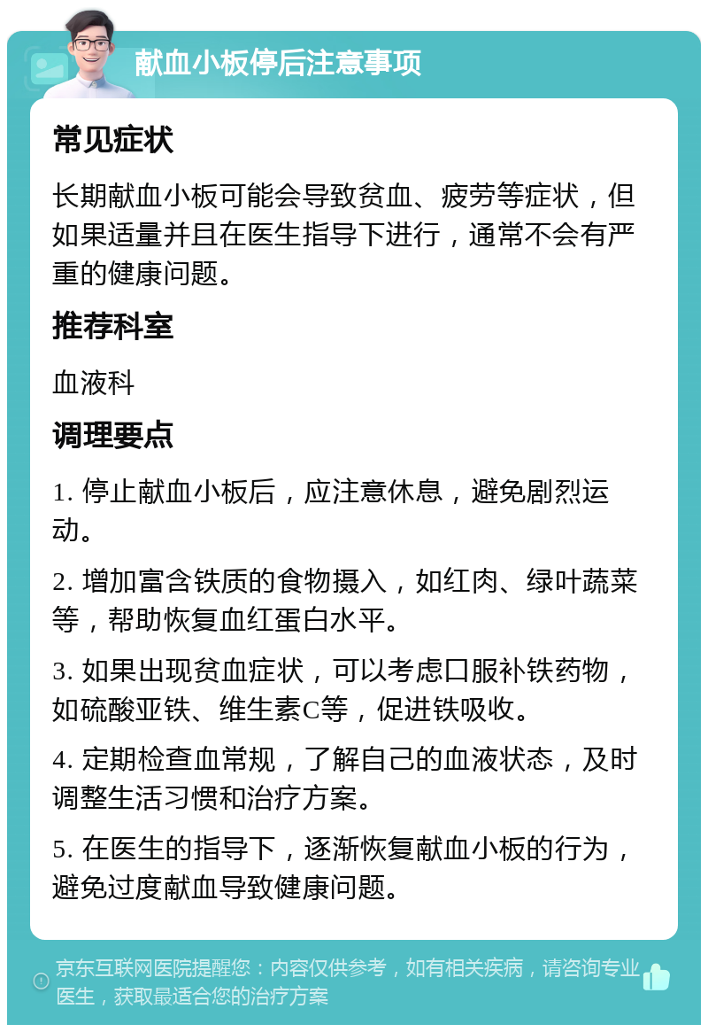 献血小板停后注意事项 常见症状 长期献血小板可能会导致贫血、疲劳等症状，但如果适量并且在医生指导下进行，通常不会有严重的健康问题。 推荐科室 血液科 调理要点 1. 停止献血小板后，应注意休息，避免剧烈运动。 2. 增加富含铁质的食物摄入，如红肉、绿叶蔬菜等，帮助恢复血红蛋白水平。 3. 如果出现贫血症状，可以考虑口服补铁药物，如硫酸亚铁、维生素C等，促进铁吸收。 4. 定期检查血常规，了解自己的血液状态，及时调整生活习惯和治疗方案。 5. 在医生的指导下，逐渐恢复献血小板的行为，避免过度献血导致健康问题。