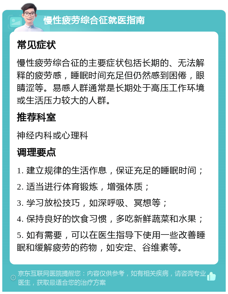 慢性疲劳综合征就医指南 常见症状 慢性疲劳综合征的主要症状包括长期的、无法解释的疲劳感，睡眠时间充足但仍然感到困倦，眼睛涩等。易感人群通常是长期处于高压工作环境或生活压力较大的人群。 推荐科室 神经内科或心理科 调理要点 1. 建立规律的生活作息，保证充足的睡眠时间； 2. 适当进行体育锻炼，增强体质； 3. 学习放松技巧，如深呼吸、冥想等； 4. 保持良好的饮食习惯，多吃新鲜蔬菜和水果； 5. 如有需要，可以在医生指导下使用一些改善睡眠和缓解疲劳的药物，如安定、谷维素等。