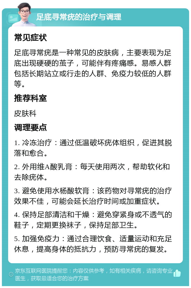 足底寻常疣的治疗与调理 常见症状 足底寻常疣是一种常见的皮肤病，主要表现为足底出现硬硬的茧子，可能伴有疼痛感。易感人群包括长期站立或行走的人群、免疫力较低的人群等。 推荐科室 皮肤科 调理要点 1. 冷冻治疗：通过低温破坏疣体组织，促进其脱落和愈合。 2. 外用维A酸乳膏：每天使用两次，帮助软化和去除疣体。 3. 避免使用水杨酸软膏：该药物对寻常疣的治疗效果不佳，可能会延长治疗时间或加重症状。 4. 保持足部清洁和干燥：避免穿紧身或不透气的鞋子，定期更换袜子，保持足部卫生。 5. 加强免疫力：通过合理饮食、适量运动和充足休息，提高身体的抵抗力，预防寻常疣的复发。