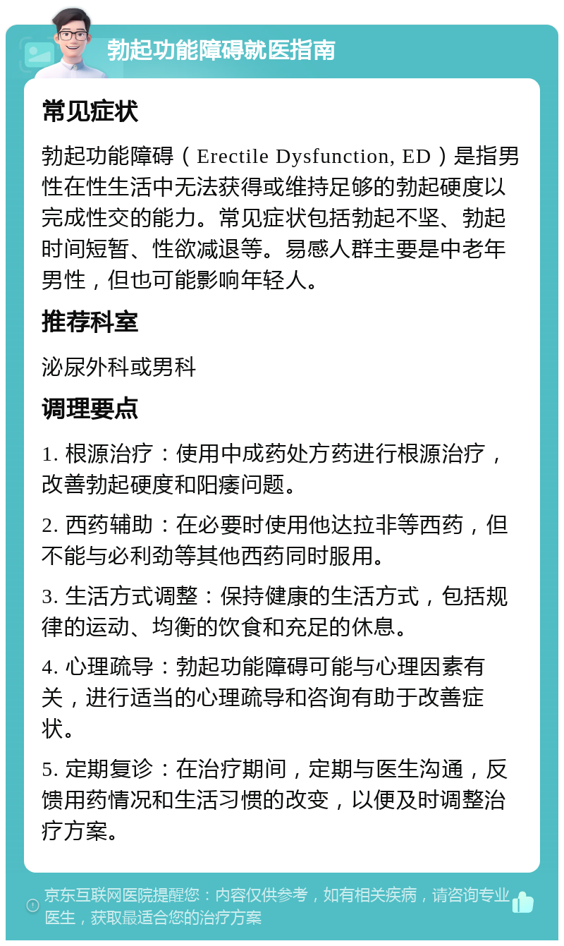 勃起功能障碍就医指南 常见症状 勃起功能障碍（Erectile Dysfunction, ED）是指男性在性生活中无法获得或维持足够的勃起硬度以完成性交的能力。常见症状包括勃起不坚、勃起时间短暂、性欲减退等。易感人群主要是中老年男性，但也可能影响年轻人。 推荐科室 泌尿外科或男科 调理要点 1. 根源治疗：使用中成药处方药进行根源治疗，改善勃起硬度和阳痿问题。 2. 西药辅助：在必要时使用他达拉非等西药，但不能与必利劲等其他西药同时服用。 3. 生活方式调整：保持健康的生活方式，包括规律的运动、均衡的饮食和充足的休息。 4. 心理疏导：勃起功能障碍可能与心理因素有关，进行适当的心理疏导和咨询有助于改善症状。 5. 定期复诊：在治疗期间，定期与医生沟通，反馈用药情况和生活习惯的改变，以便及时调整治疗方案。