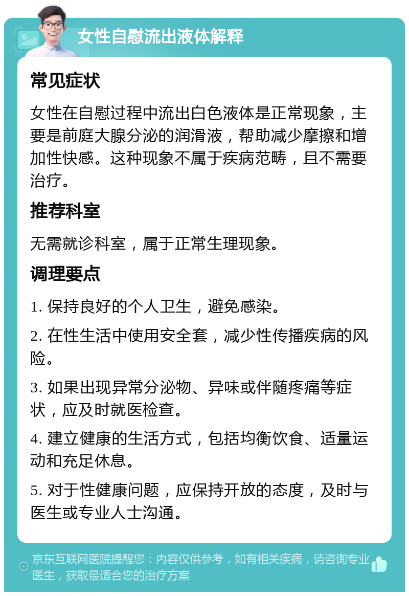 女性自慰流出液体解释 常见症状 女性在自慰过程中流出白色液体是正常现象，主要是前庭大腺分泌的润滑液，帮助减少摩擦和增加性快感。这种现象不属于疾病范畴，且不需要治疗。 推荐科室 无需就诊科室，属于正常生理现象。 调理要点 1. 保持良好的个人卫生，避免感染。 2. 在性生活中使用安全套，减少性传播疾病的风险。 3. 如果出现异常分泌物、异味或伴随疼痛等症状，应及时就医检查。 4. 建立健康的生活方式，包括均衡饮食、适量运动和充足休息。 5. 对于性健康问题，应保持开放的态度，及时与医生或专业人士沟通。